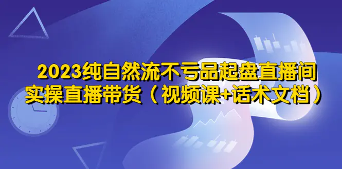 2023纯自然流不亏品起盘直播间，实操直播带货（视频课+话术文档）-爱赚项目网