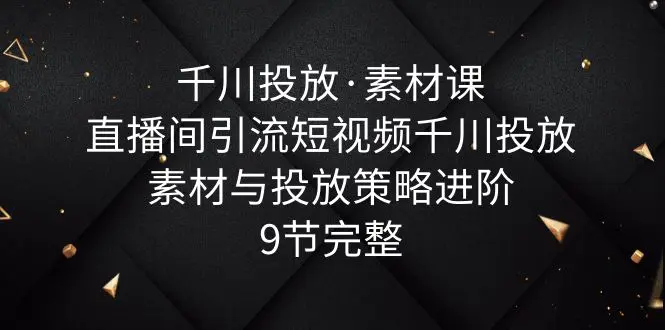 千川投放·素材课：直播间引流短视频千川投放素材与投放策略进阶，9节完整-爱赚项目网