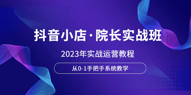 抖音小店·院长实战班，2023年实战运营教程，从0-1手把手系统教学-爱赚项目网