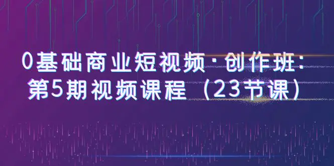 0基础商业短视频·创作班：第5期视频课程（23节课）-爱赚项目网