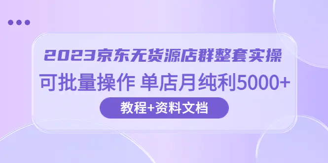 2023京东-无货源店群整套实操 可批量操作 单店月纯利5000+63节课+资料文档-爱赚项目网