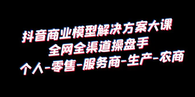 抖音商业 模型解决方案大课 全网全渠道操盘手 个人-零售-服务商-生产-农商-爱赚项目网