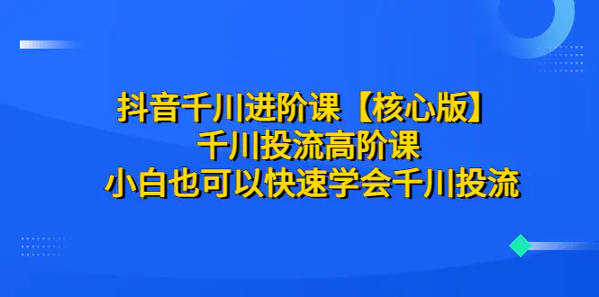 抖音千川进阶课【核心版】 千川投流高阶课 小白也可以快速学会千川投流-爱赚项目网