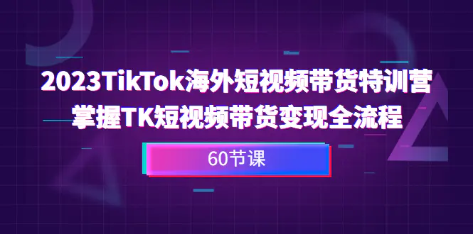 2023-TikTok海外短视频带货特训营，掌握TK短视频带货变现全流程（60节课）-爱赚项目网