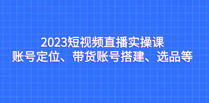 2023短视频直播实操课，账号定位、带货账号搭建、选品等-爱赚项目网