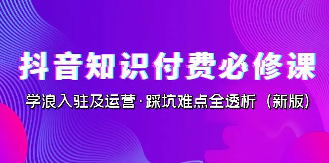 抖音·知识付费·必修课，学浪入驻及运营·踩坑难点全透析（2023新版）-爱赚项目网