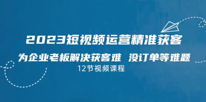 2023短视频·运营精准获客，为企业老板解决获客难 没订单等难题（12节课）-爱赚项目网