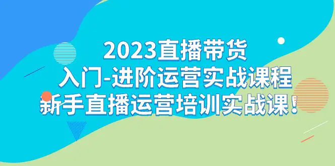 2023直播带货入门-进阶运营实战课程：新手直播运营培训实战课！-爱赚项目网