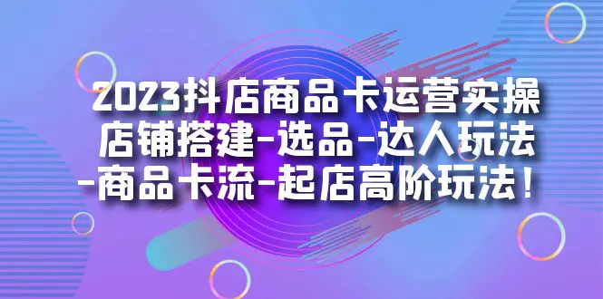 2023抖店商品卡运营实操：店铺搭建-选品-达人玩法-商品卡流-起店高阶玩玩-爱赚项目网