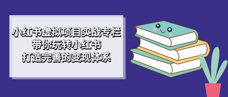 小红书虚拟项目实战专栏，带你玩转小红书，打造完善的变现体系-爱赚项目网