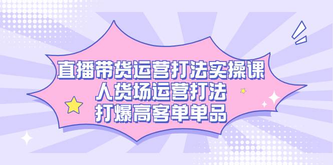 直播带货运营打法实操课，人货场运营打法，打爆高客单单品-爱赚项目网