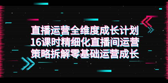 直播运营-全维度 成长计划，16课时精细化直播间运营策略拆解零基础运营成长-爱赚项目网