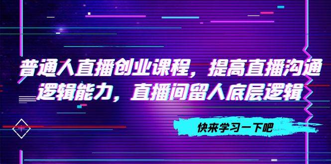 普通人直播创业课程，提高直播沟通逻辑能力，直播间留人底层逻辑（10节）-爱赚项目网