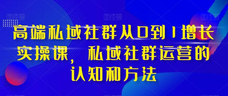 高端 私域社群从0到1增长实战课，私域社群运营的认知和方法（37节课）-爱赚项目网