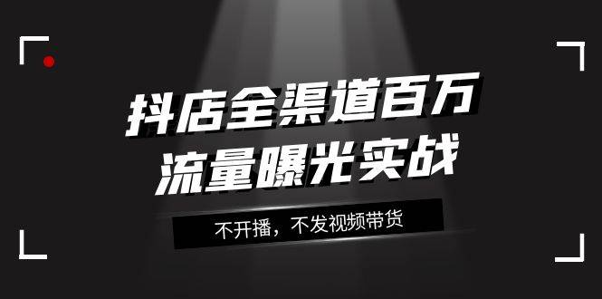 抖店-全渠道百万流量曝光实战，不开播，不发视频带货（16节课）-爱赚项目网