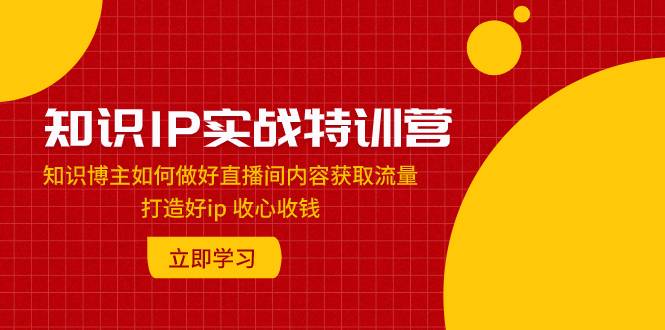 知识IP实战特训营：知识博主如何做好直播间内容获取流量 打造好ip 收心收钱-爱赚项目网