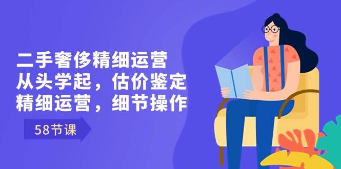 二手奢侈精细运营从头学起，估价鉴定，精细运营，细节操作（58节）-爱赚项目网