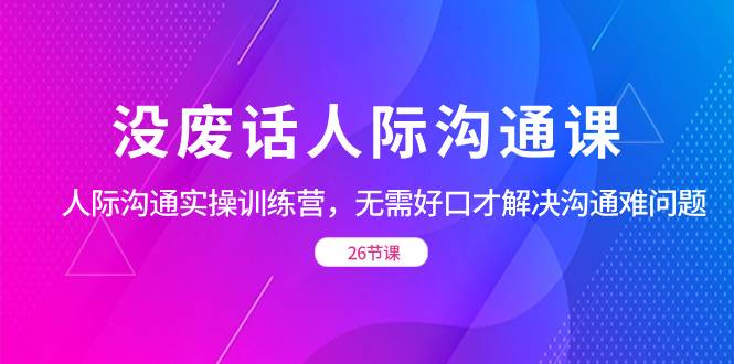 没废话人际 沟通课，人际 沟通实操训练营，无需好口才解决沟通难问题（26节-爱赚项目网