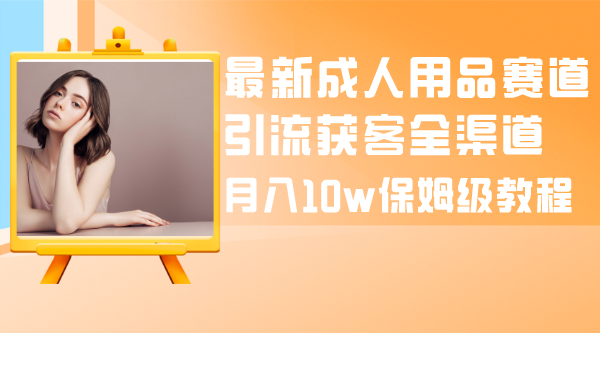 最新成人用品赛道引流获客全渠道，月入10w保姆级教程-爱赚项目网