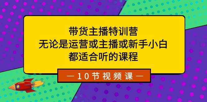 带货主播特训营：无论是运营或主播或新手小白，都适合听的课程-爱赚项目网