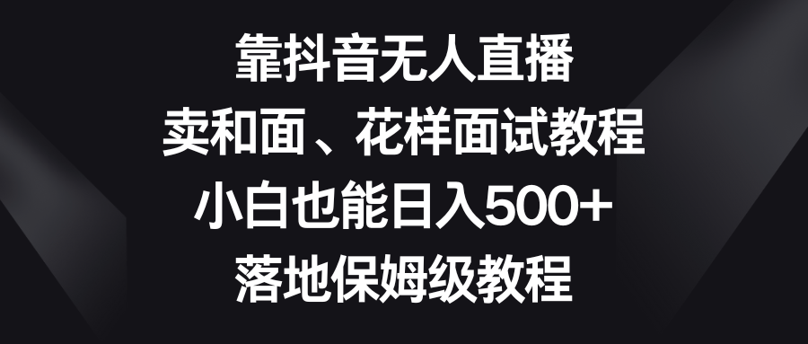 靠抖音无人直播，卖和面、花样面试教程，小白也能日入500+，落地保姆级教程-爱赚项目网