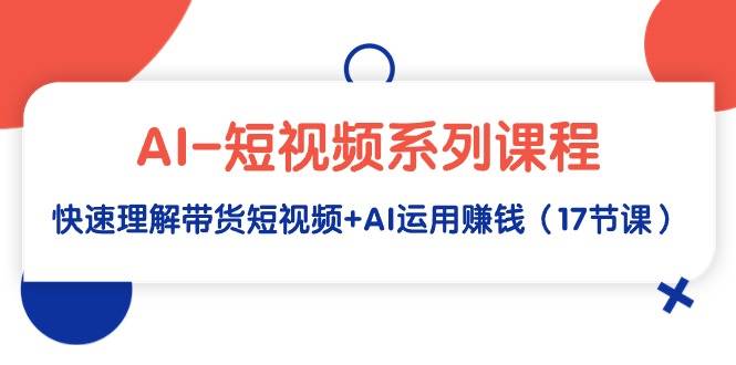 AI-短视频系列课程，快速理解带货短视频+AI运用赚钱（17节课）-爱赚项目网