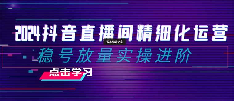 2024抖音直播间精细化运营：稳号放量实操进阶 选品/排品/起号/小店随心…-爱赚项目网