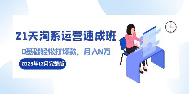 21天淘系运营-速成班2023年12月完整版：0基础轻松打爆款，月入N万-110节课-爱赚项目网