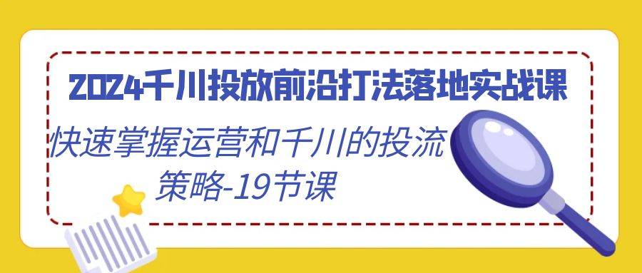 2024千川投放前沿打法落地实战课，快速掌握运营和千川的投流策略-19节课-爱赚项目网