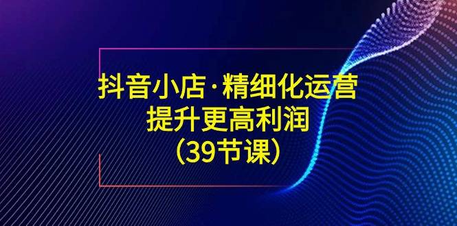 抖音小店·精细化运营：提升·更高利润（39节课）-爱赚项目网