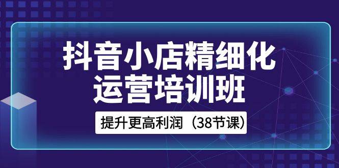 抖音小店-精细化运营培训班，提升更高利润（38节课）-爱赚项目网