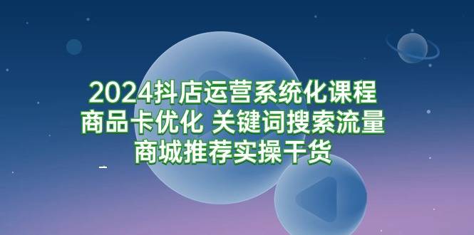 2024抖店运营系统化课程：商品卡优化 关键词搜索流量商城推荐实操干货-爱赚项目网