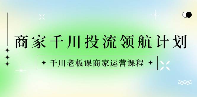 商家-千川投流 领航计划：千川老板课商家运营课程-爱赚项目网