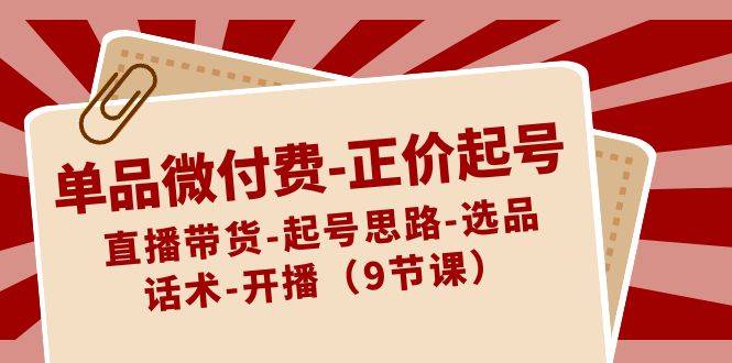 单品微付费-正价起号：直播带货-起号思路-选品-话术-开播（9节课）-爱赚项目网