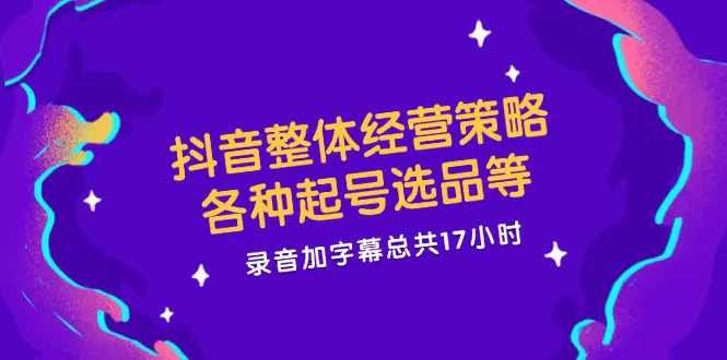 抖音整体经营策略，各种起号选品等  录音加字幕总共17小时-爱赚项目网