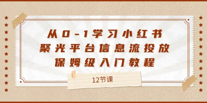 从0-1学习小红书 聚光平台信息流投放，保姆级入门教程（12节课）-爱赚项目网