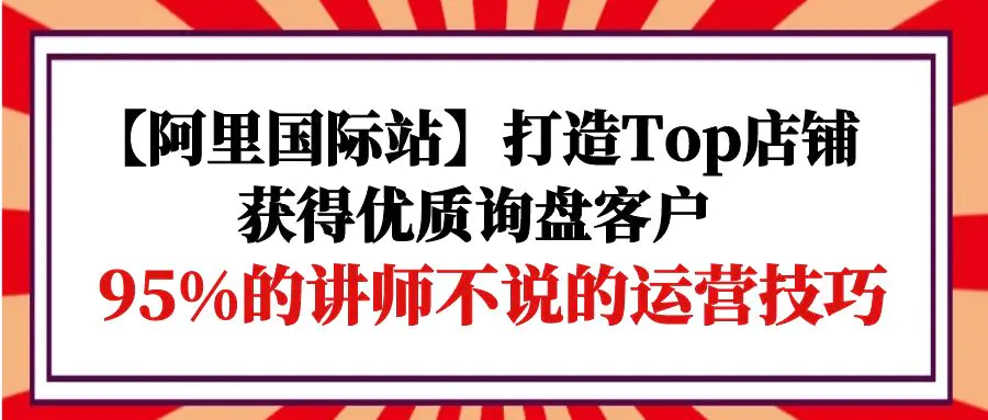 【阿里国际站】打造Top店铺-获得优质询盘客户，95%的讲师不说的运营技巧-爱赚项目网