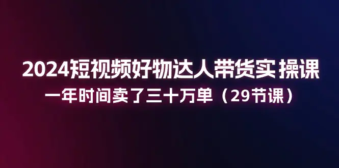 2024短视频好物达人带货实操课：一年时间卖了三十万单（29节课）-爱赚项目网