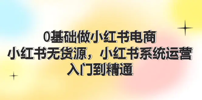 0基础做小红书电商，小红书无货源，小红书系统运营，入门到精通 (70节)-爱赚项目网