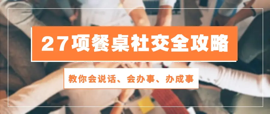 27项 餐桌社交全攻略：教你会说话、会办事、办成事（28节课）-爱赚项目网