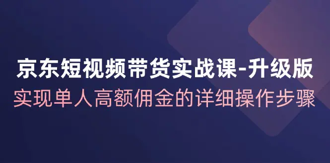 京东-短视频带货实战课-升级版，实现单人高额佣金的详细操作步骤-爱赚项目网