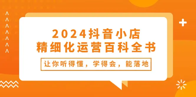 2024抖音小店-精细化运营百科全书：让你听得懂，学得会，能落地（34节课）-爱赚项目网