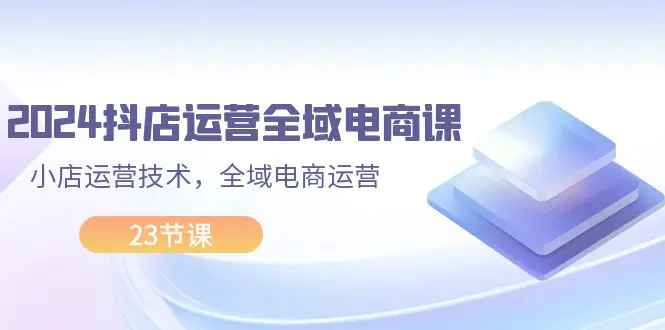 2024抖店运营-全域电商课，小店运营技术，全域电商运营（23节课）-爱赚项目网