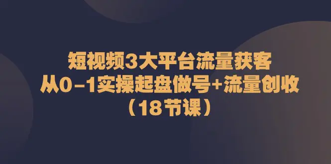 短视频3大平台·流量 获客：从0-1实操起盘做号+流量 创收（18节课）-爱赚项目网