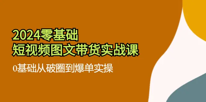 2024零基础·短视频图文带货实战课：0基础从破圈到爆单实操（35节课）-爱赚项目网