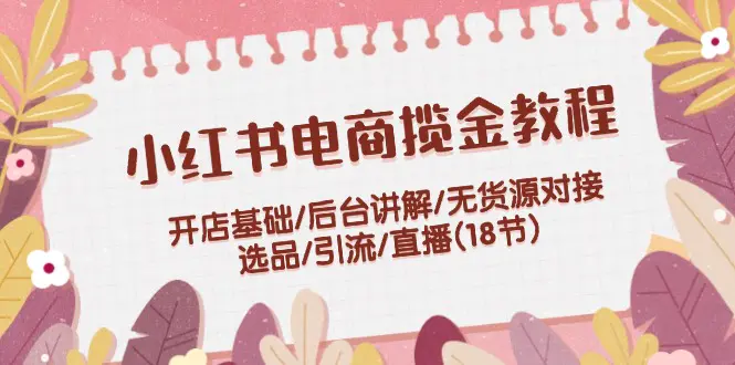 小红书电商揽金教程：开店基础/后台讲解/无货源对接/选品/引流/直播(18节)-爱赚项目网