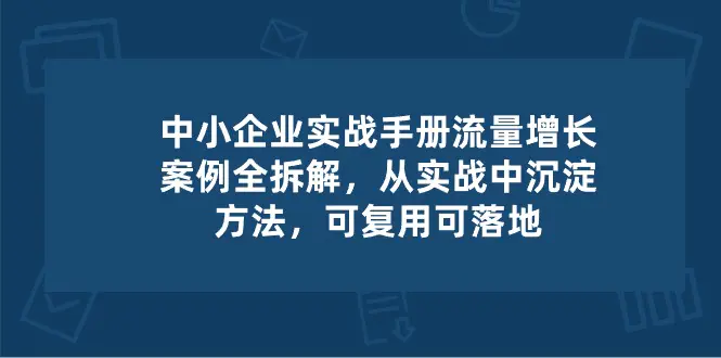 中小 企业 实操手册-流量增长案例拆解，从实操中沉淀方法，可复用可落地-爱赚项目网