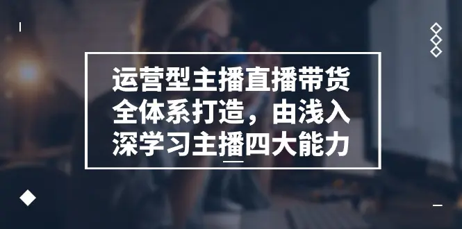 运营型 主播直播带货全体系打造，由浅入深学习主播四大能力（9节）-爱赚项目网