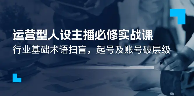 运营型·人设主播必修实战课：行业基础术语扫盲，起号及账号破层级-爱赚项目网