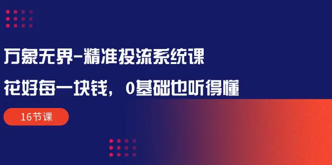 万象无界-精准投流系统课：花好 每一块钱，0基础也听得懂（16节课）-爱赚项目网